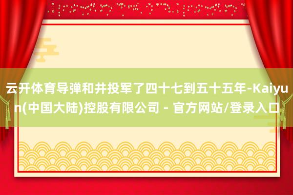 云开体育导弹和井投军了四十七到五十五年-Kaiyun(中国大陆)控股有限公司 - 官方网站/登录入口