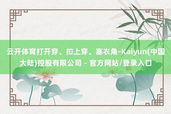 云开体育打开穿、扣上穿、塞衣角-Kaiyun(中国大陆)控股有限公司 - 官方网站/登录入口