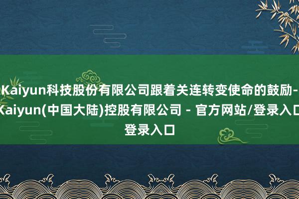 Kaiyun科技股份有限公司跟着关连转变使命的鼓励-Kaiyun(中国大陆)控股有限公司 - 官方网站/登录入口