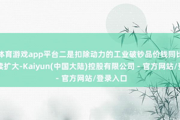 体育游戏app平台二是扣除动力的工业破钞品价钱同比涨幅捏续扩大-Kaiyun(中国大陆)控股有限公司 - 官方网站/登录入口
