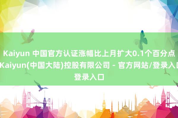 Kaiyun 中国官方认证涨幅比上月扩大0.1个百分点-Kaiyun(中国大陆)控股有限公司 - 官方网站/登录入口