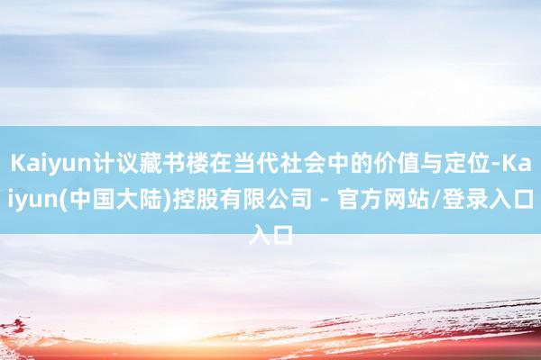 Kaiyun计议藏书楼在当代社会中的价值与定位-Kaiyun(中国大陆)控股有限公司 - 官方网站/登录入口