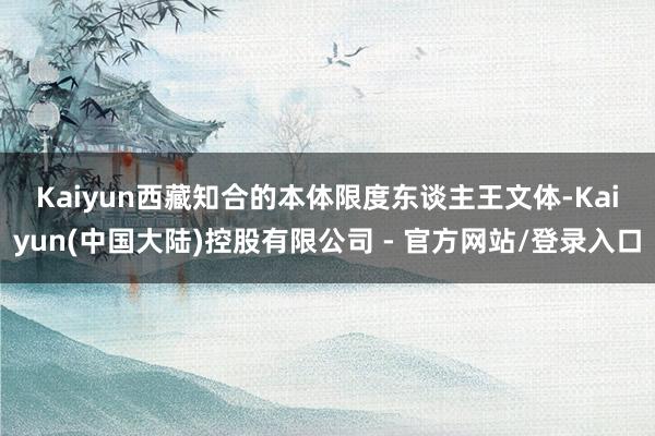 Kaiyun　　西藏知合的本体限度东谈主王文体-Kaiyun(中国大陆)控股有限公司 - 官方网站/登录入口