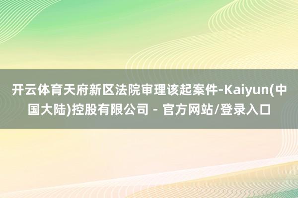 开云体育天府新区法院审理该起案件-Kaiyun(中国大陆)控股有限公司 - 官方网站/登录入口